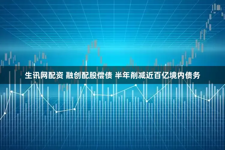 生讯网配资 融创配股偿债 半年削减近百亿境内债务