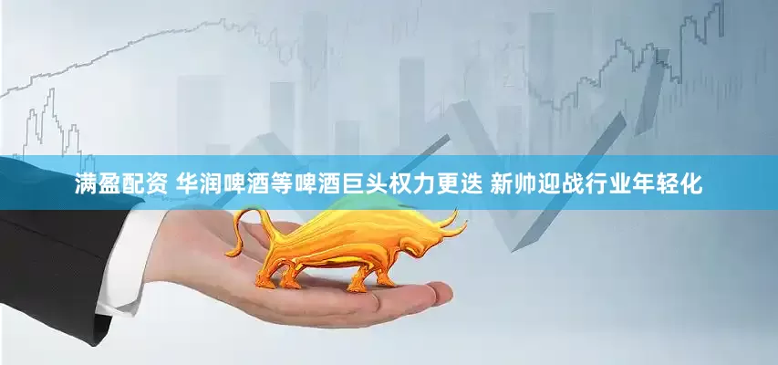 满盈配资 华润啤酒等啤酒巨头权力更迭 新帅迎战行业年轻化