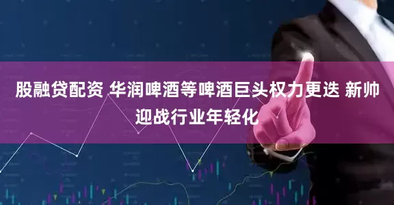 股融贷配资 华润啤酒等啤酒巨头权力更迭 新帅迎战行业年轻化