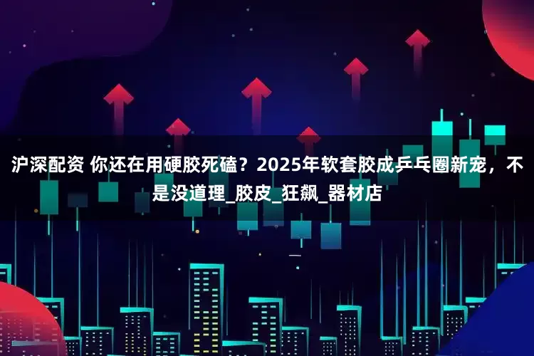 沪深配资 你还在用硬胶死磕？2025年软套胶成乒乓圈新宠，不是没道理_胶皮_狂飙_器材店