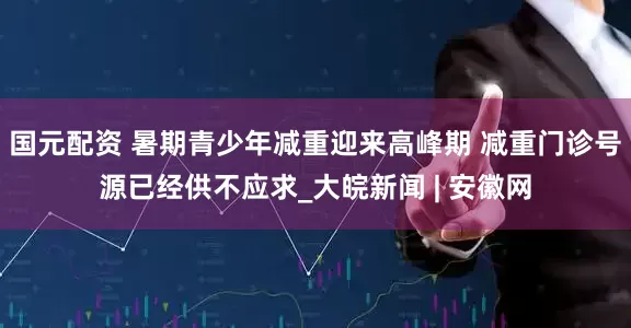 国元配资 暑期青少年减重迎来高峰期 减重门诊号源已经供不应求_大皖新闻 | 安徽网