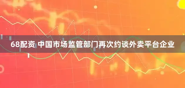 68配资 中国市场监管部门再次约谈外卖平台企业