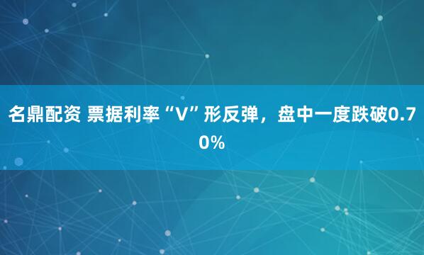 名鼎配资 票据利率“V”形反弹，盘中一度跌破0.70%