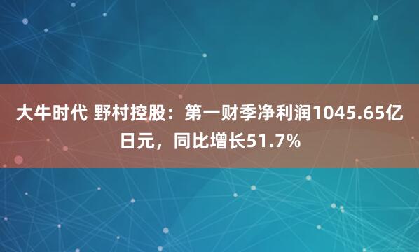 大牛时代 野村控股：第一财季净利润1045.65亿日元，同比增长51.7%