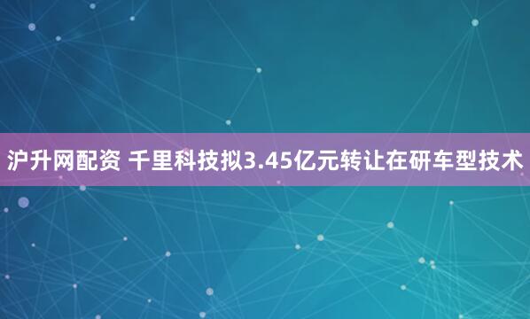 沪升网配资 千里科技拟3.45亿元转让在研车型技术