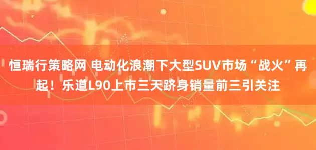 恒瑞行策略网 电动化浪潮下大型SUV市场“战火”再起！乐道L90上市三天跻身销量前三引关注