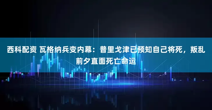 西科配资 瓦格纳兵变内幕：普里戈津已预知自己将死，叛乱前夕直面死亡命运
