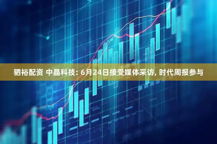 驷裕配资 中晶科技: 6月24日接受媒体采访, 时代周报参与