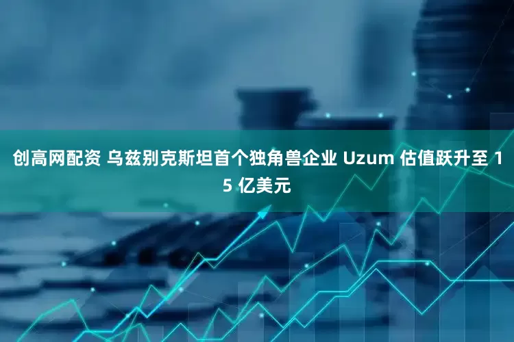 创高网配资 乌兹别克斯坦首个独角兽企业 Uzum 估值跃升至 15 亿美元