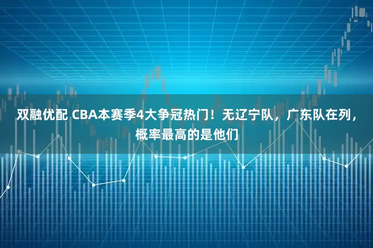 双融优配 CBA本赛季4大争冠热门！无辽宁队，广东队在列，概率最高的是他们