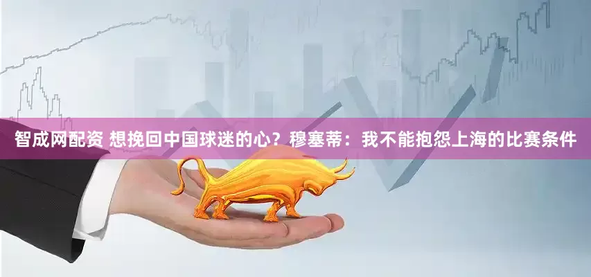 智成网配资 想挽回中国球迷的心？穆塞蒂：我不能抱怨上海的比赛条件