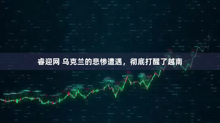 睿迎网 乌克兰的悲惨遭遇，彻底打醒了越南