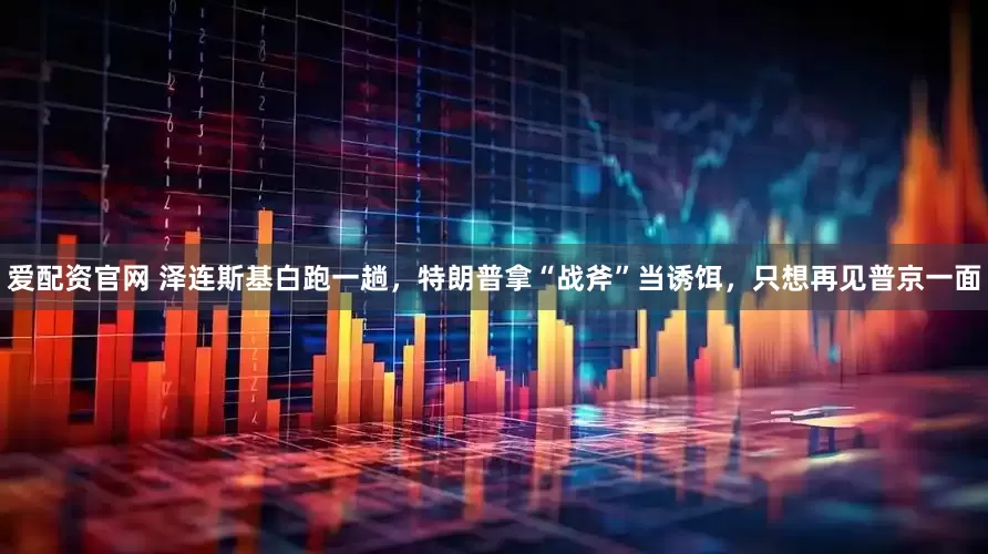 爱配资官网 泽连斯基白跑一趟，特朗普拿“战斧”当诱饵，只想再见普京一面