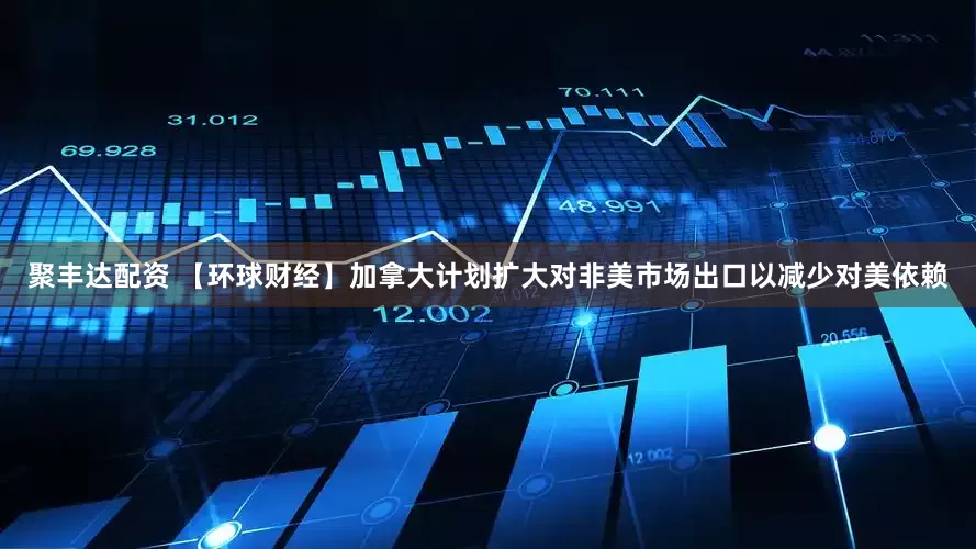 聚丰达配资 【环球财经】加拿大计划扩大对非美市场出口以减少对美依赖