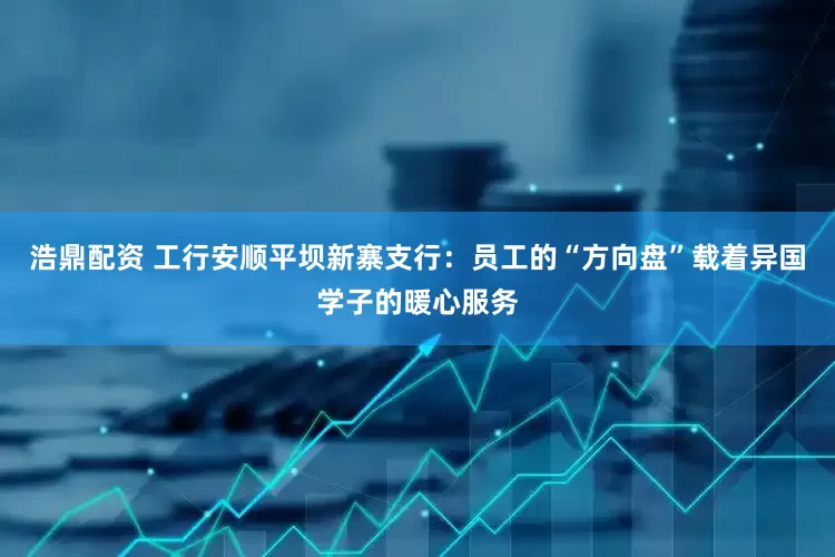 浩鼎配资 工行安顺平坝新寨支行：员工的“方向盘”载着异国学子的暖心服务