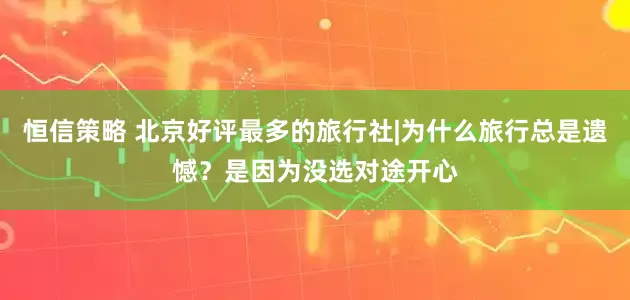恒信策略 北京好评最多的旅行社|为什么旅行总是遗憾？是因为没选对途开心