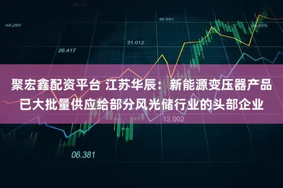 聚宏鑫配资平台 江苏华辰：新能源变压器产品已大批量供应给部分风光储行业的头部企业