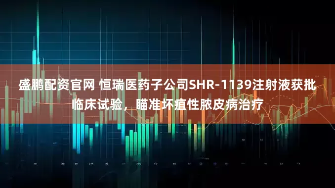 盛鹏配资官网 恒瑞医药子公司SHR-1139注射液获批临床试验，瞄准坏疽性脓皮病治疗