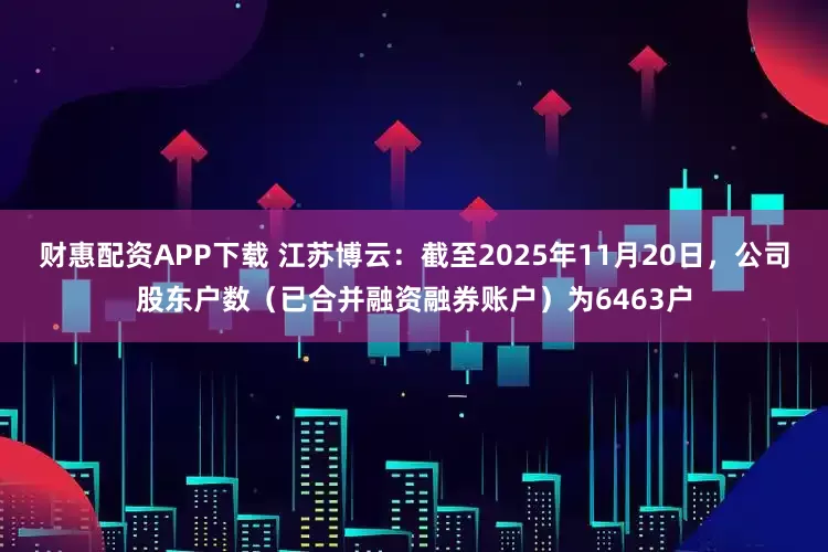 财惠配资APP下载 江苏博云：截至2025年11月20日，公司股东户数（已合并融资融券账户）为6463户