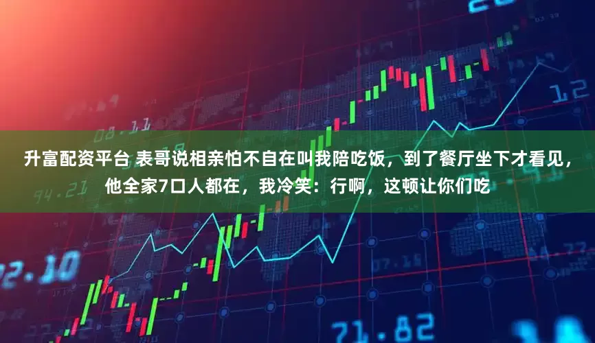 升富配资平台 表哥说相亲怕不自在叫我陪吃饭，到了餐厅坐下才看见，他全家7口人都在，我冷笑：行啊，这顿让你们吃