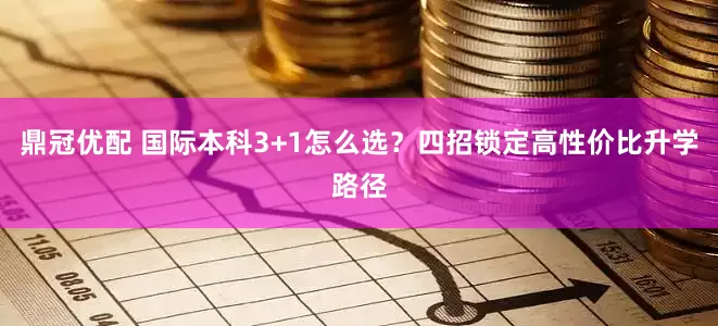 鼎冠优配 国际本科3+1怎么选？四招锁定高性价比升学路径