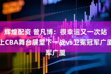 辉煌配资 曾凡博：很幸运又一次站上CBA舞台展望下一战vs卫冕冠军广厦