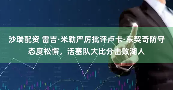 沙瑞配资 雷吉·米勒严厉批评卢卡·东契奇防守态度松懈，活塞队大比分击败湖人