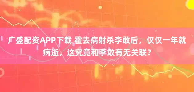 广盛配资APP下载 霍去病射杀李敢后，仅仅一年就病逝，这究竟和李敢有无关联？
