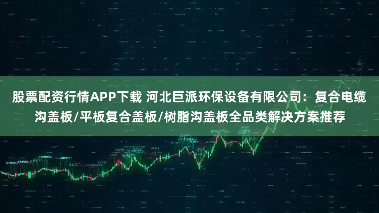股票配资行情APP下载 河北巨派环保设备有限公司：复合电缆沟盖板/平板复合盖板/树脂沟盖板全品类解决方案推荐
