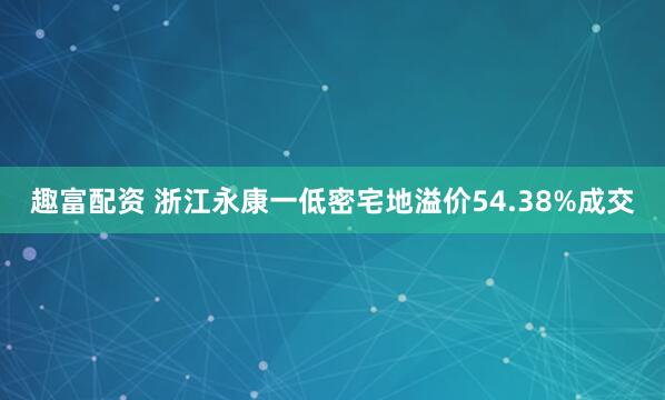 趣富配资 浙江永康一低密宅地溢价54.38%成交