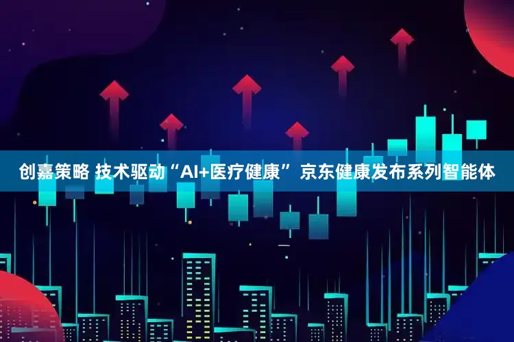 创嘉策略 技术驱动“AI+医疗健康” 京东健康发布系列智能体